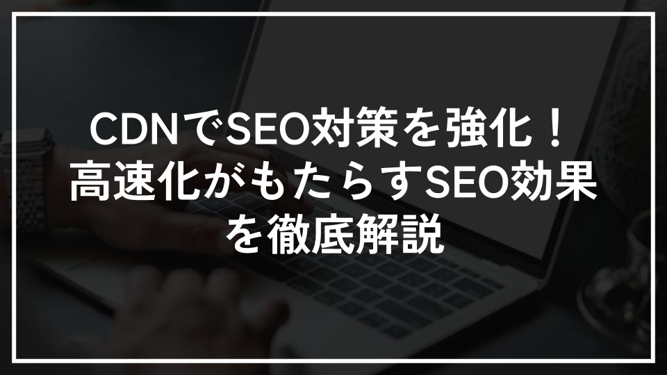 CDNでSEO対策を強化！高速化がもたらすSEO効果を徹底解説