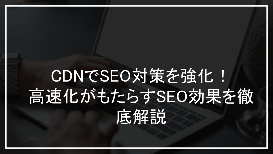 CDNでSEO対策を強化！高速化がもたらすSEO効果を徹底解説