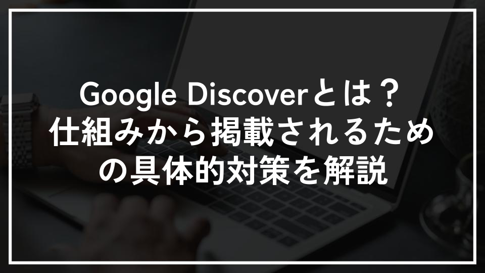 Google Discoverとは？仕組みから掲載されるための具体的対策を解説