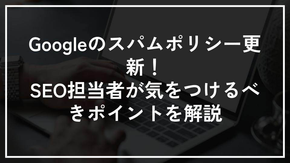 Googleのスパムポリシー更新！SEO担当者が気をつけるべきポイントを解説