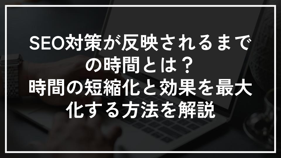SEO対策が反映されるまでの時間とは？時間の短縮化と効果を最大化する方法を解説