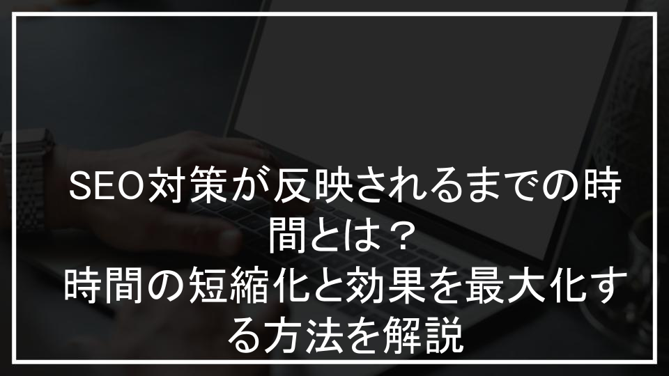 SEO対策が反映されるまでの時間とは？時間の短縮化と効果を最大化する方法を解説