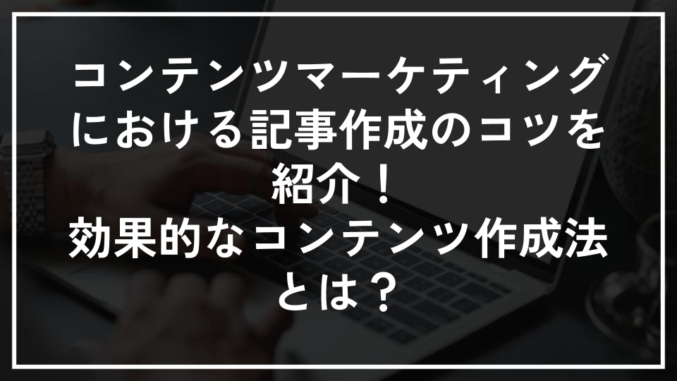 コンテンツマーケティングにおける記事作成のコツを紹介！効果的なコンテンツ作成法とは？