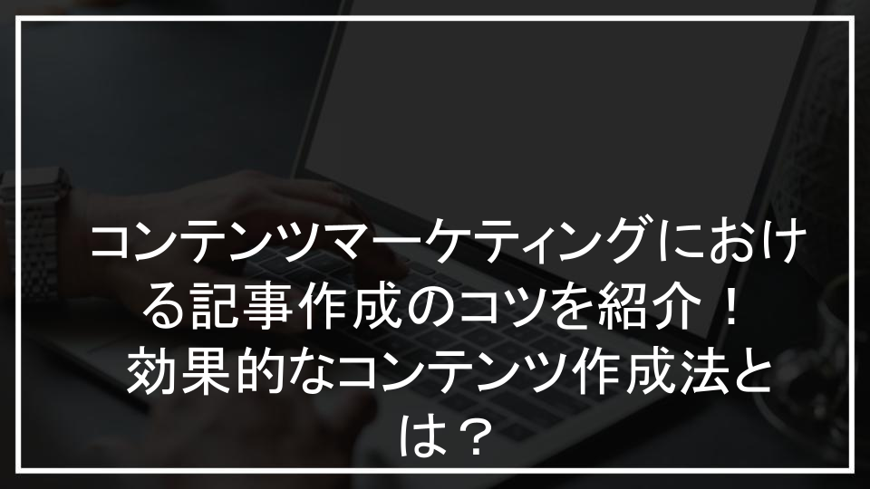 コンテンツマーケティングにおける記事作成のコツを紹介！効果的なコンテンツ作成法とは？