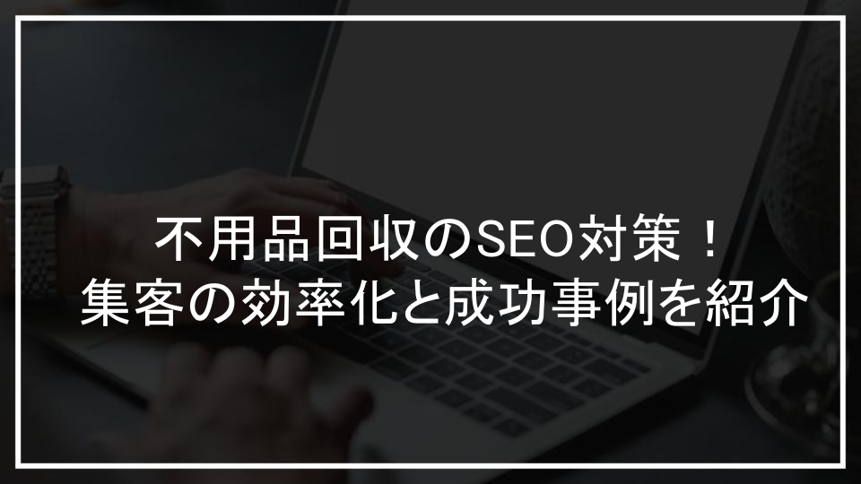 不用品回収のSEO対策！集客の効率化と成功事例を紹介