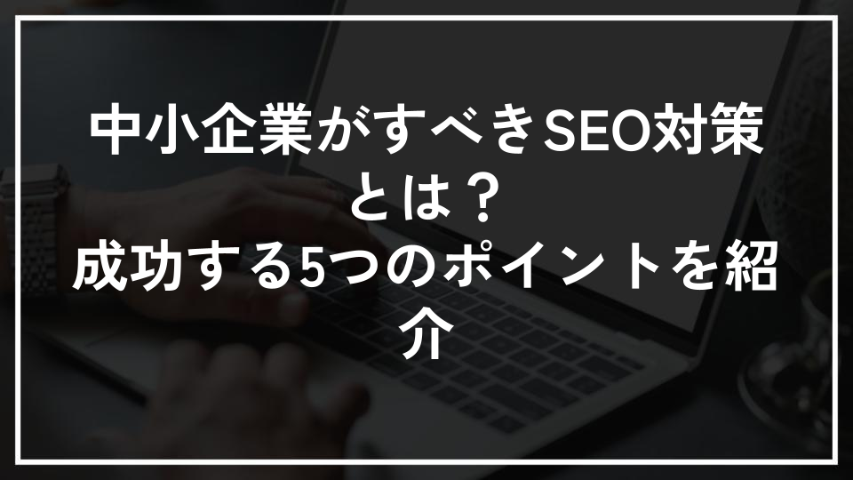 中小企業がすべきSEO対策とは？成功する5つのポイントを紹介