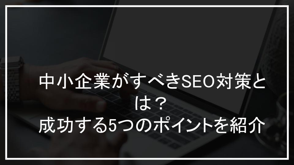 中小企業がすべきSEO対策とは？成功する5つのポイントを紹介