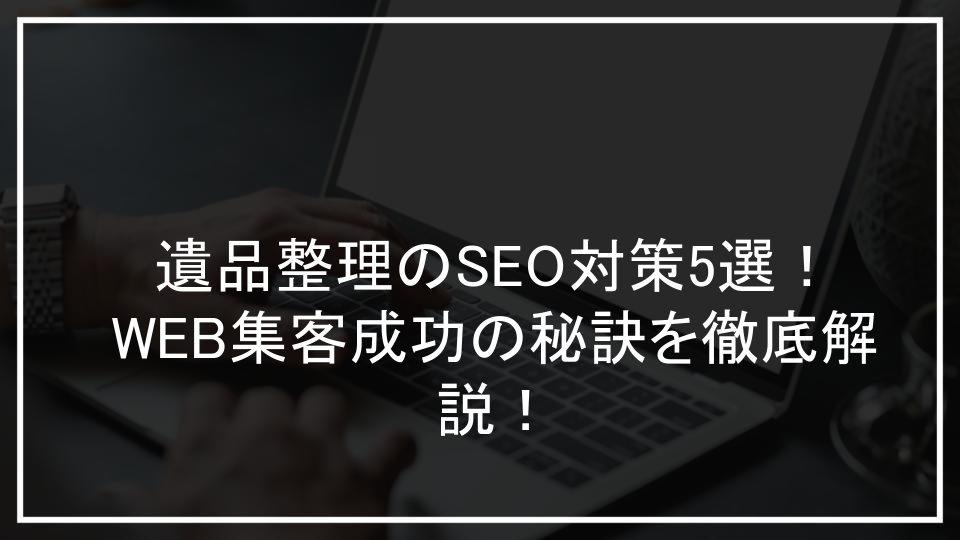 遺品整理業界のためのSEO対策5選！集客と問い合わせを増やす実践テクニック