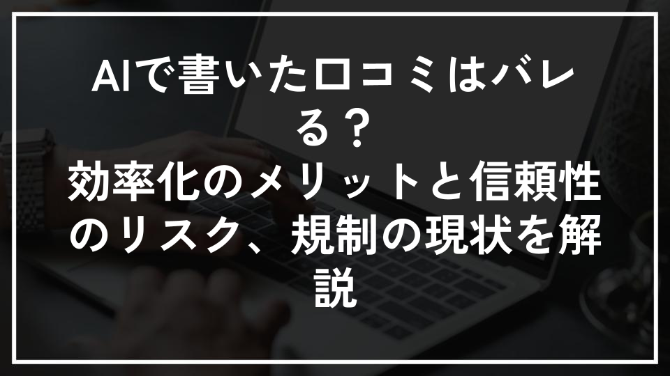 AIで書いた口コミはバレる？効率化のメリットと信頼性のリスク、規制の現状を解説