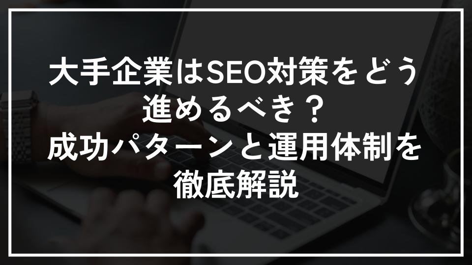 大手企業はSEO対策をどう進めるべき？成功パターンと運用体制を徹底解説