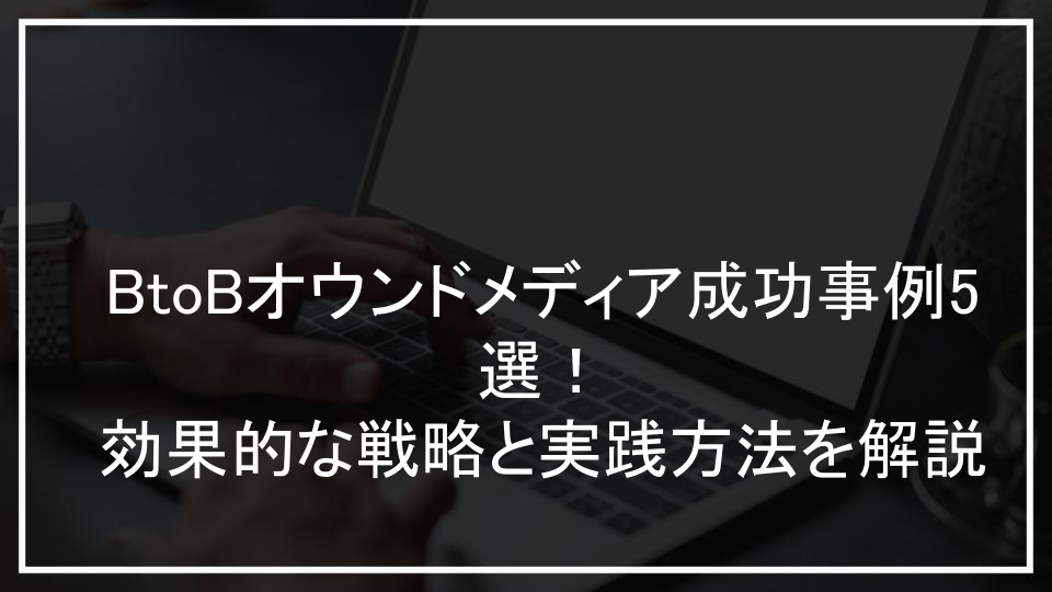 BtoBオウンドメディア成功事例5選！効果的な戦略と実践方法を解説