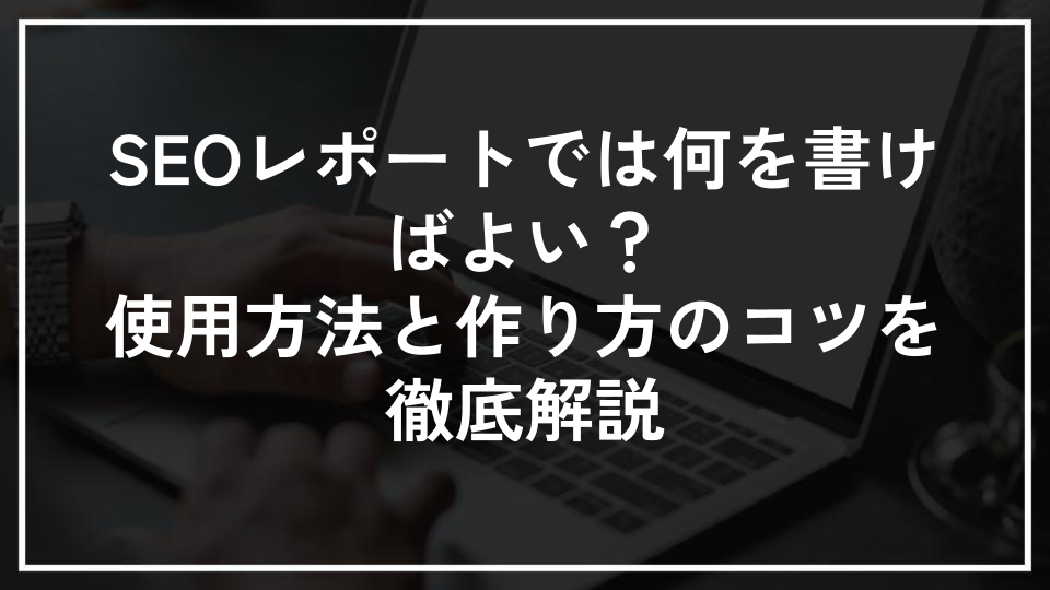 SEOレポートでは何を書けばよい？使用方法と作り方のコツを徹底解説