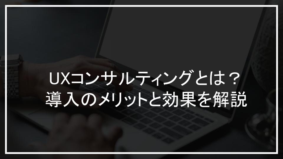 UXコンサルティングとは？導入のメリットと効果を解説