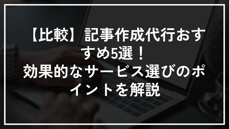 【比較】記事作成代行おすすめ5選！効果的なサービス選びのポイントを解説