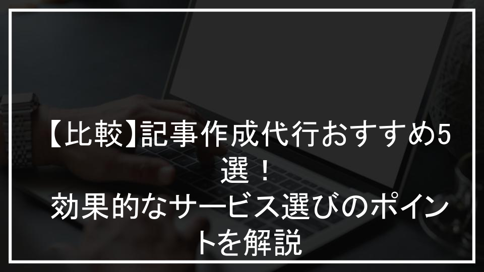 【比較】記事作成代行おすすめ5選！効果的なサービス選びのポイントを解説