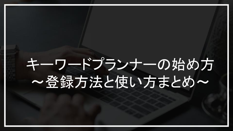 キーワードプランナーの始め方～登録方法と使い方まとめ～