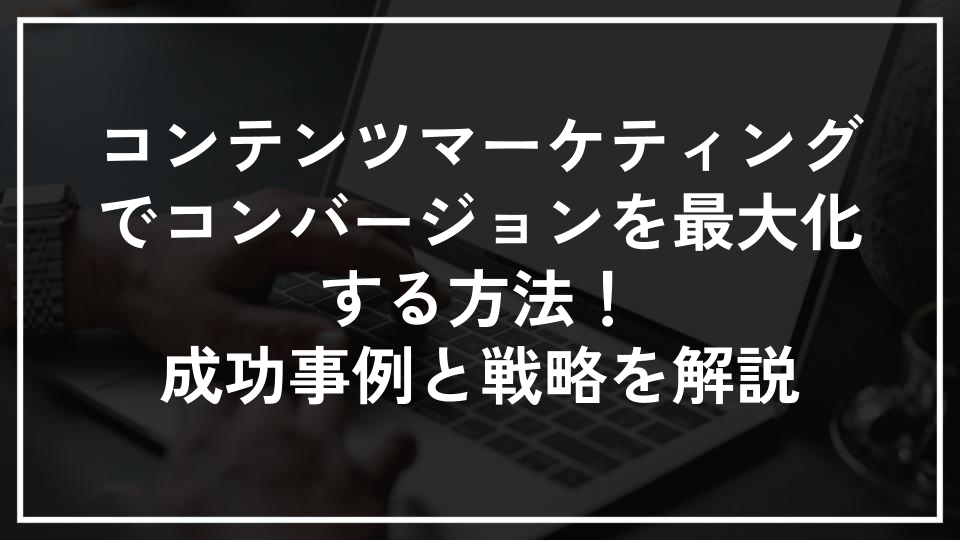 コンテンツマーケティングでコンバージョンを最大化する方法！成功事例と戦略を解説