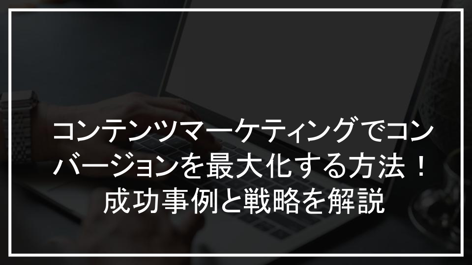 コンテンツマーケティングでコンバージョンを最大化する方法！成功事例と戦略を解説