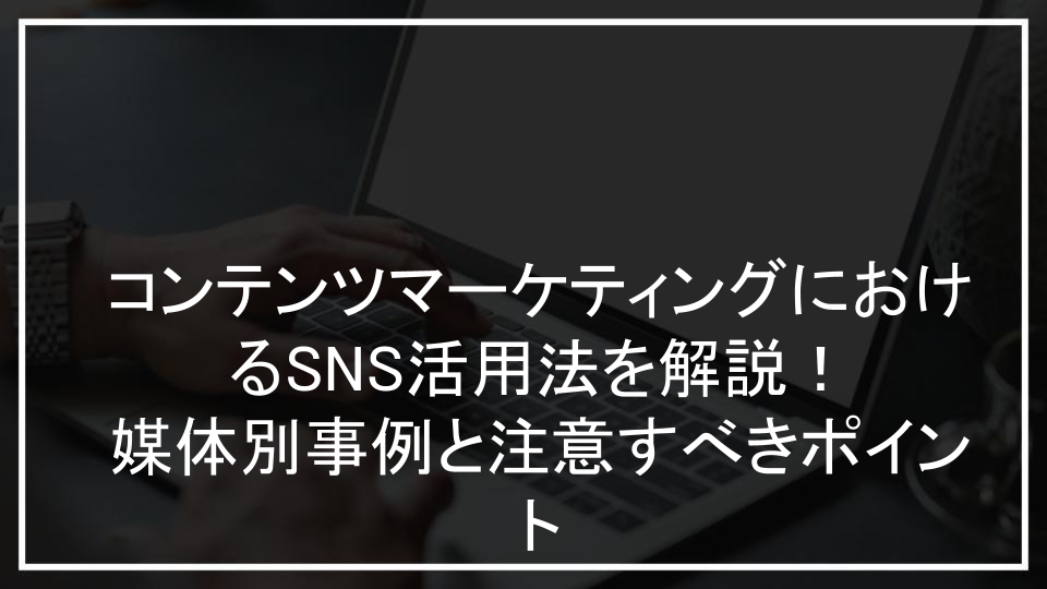 コンテンツマーケティングにおけるSNS活用法を解説！媒体別事例と注意すべきポイント