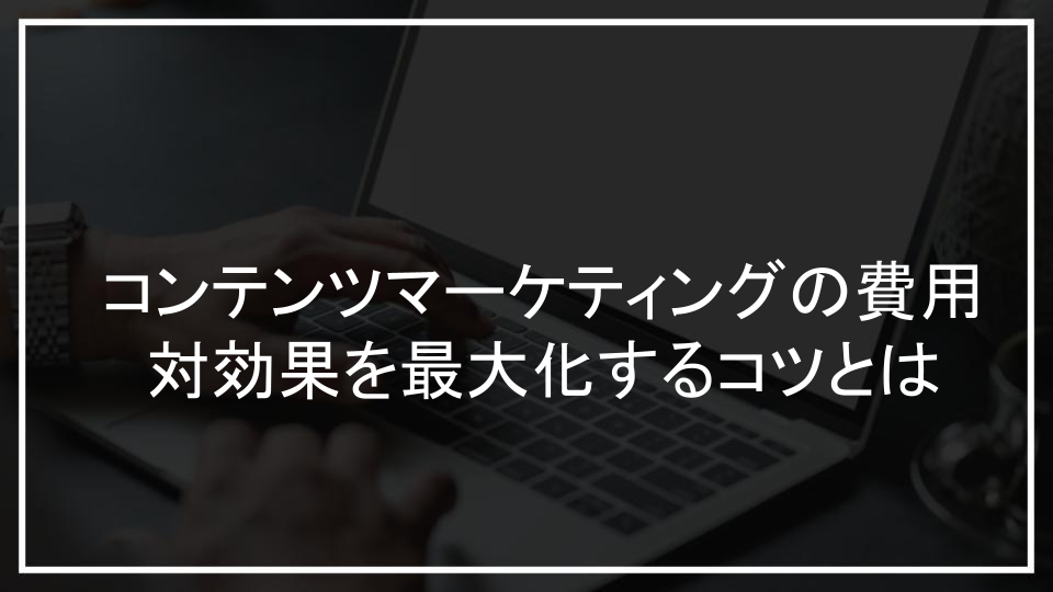 コンテンツマーケティングの費用対効果を最大化するコツとは