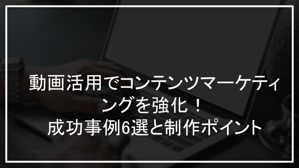 動画活用でコンテンツマーケティングを強化！成功事例6選と制作ポイント