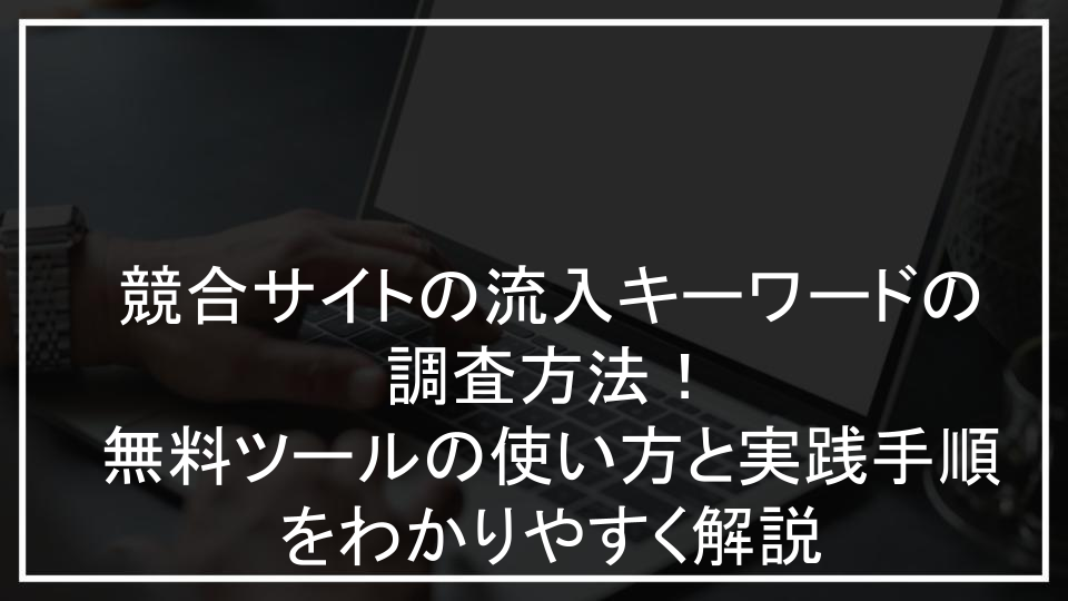 競合サイトの流入キーワードの調査方法！無料ツールの使い方と実践手順をわかりやすく解説