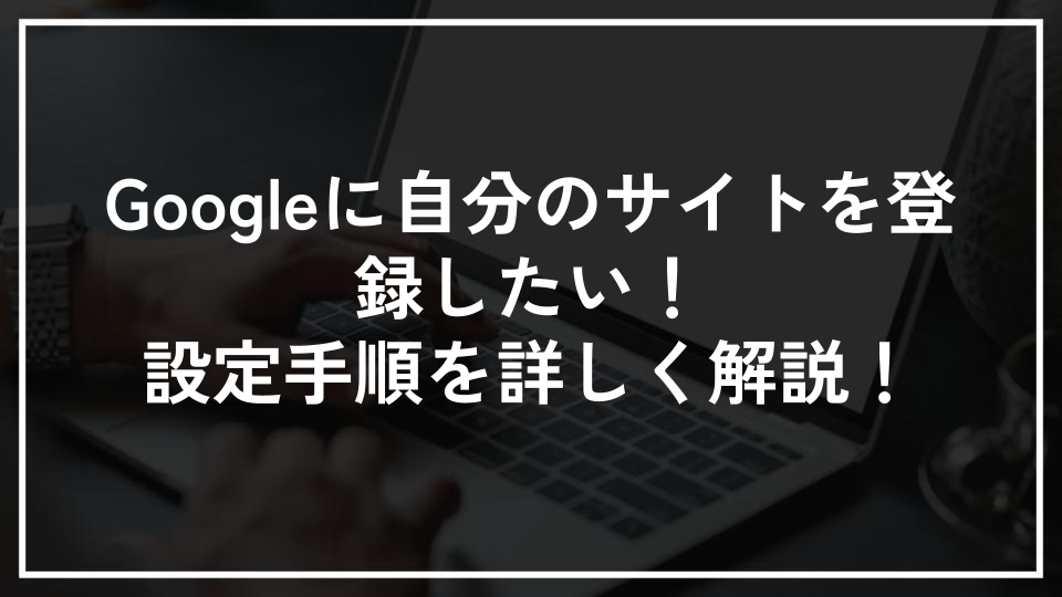 Googleに自分のサイトを登録したい！設定手順を詳しく解説！