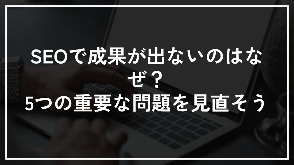 SEOで成果が出ないのはなぜ？5つの重要な問題を見直そう