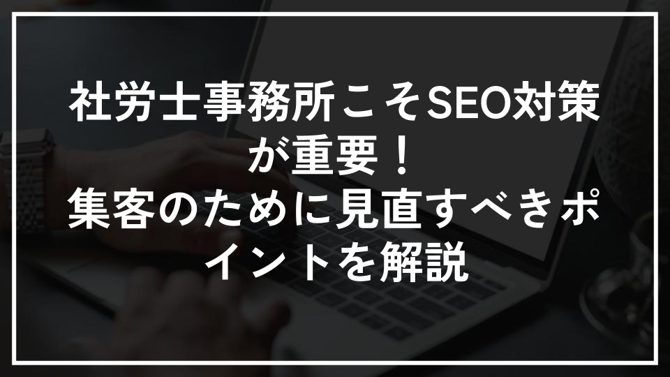 社労士事務所こそSEO対策が重要！集客のために見直すべきポイントを解説